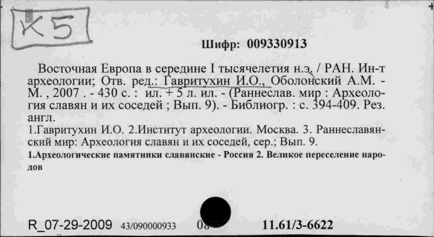 ﻿Шифр: 009330913
Восточная Европа в середине I тысячелетия н.зс / РАН. Ин-т археологии; Отв. ред.: Гавритухин И.О., Оболонский А.М. -М. , 2007 . - 430 с. : йлГ+ 5 л. ил. - (Раннеслав. мир : Археология славян и их соседей ; Вып. 9). - Библиогр. : с. 394-409. Рез. англ.
1.Гавритухин И.О. 2.Институт археологии. Москва. 3. Раннеславянский мир: Археология славян и их соседей, сер.; Вып. 9.
І.Археологические памятники славянские - Россия 2. Великое переселение народов
R 07-29-2009 43/090000933
11.61/3-6622